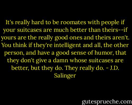 It's really hard to be roomates with people if your suitcases are much better than theirs--if yours are the really good ones and theirs aren't. You think if they're intelligent and all, the other person, and have a good sense of humor, that they don't give a damn whose suitcases are better, but they do. They really do. - J.D. Salinger