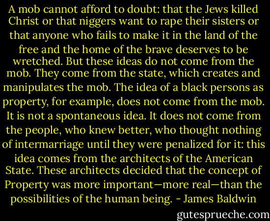 A mob cannot afford to doubt: that the Jews killed Christ or that niggers want to rape their sisters or that anyone who fails to make it in the land of the free and the home of the brave deserves to be wretched. But these ideas do not come from the mob. They come from the state, which creates and manipulates the mob. The idea of a black persons as property, for example, does not come from the mob. It is not a spontaneous idea. It does not come from the people, who knew better, who thought nothing of intermarriage until they were penalized for it: this idea comes from the architects of the American State. These architects decided that the concept of Property was more important—more real—than the possibilities of the human being. - James Baldwin