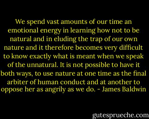 We spend vast amounts of our time an emotional energy in learning how not to be natural and in eluding the trap of our own nature and it therefore becomes very difficult to know exactly what is meant when we speak of the unnatural. It is not possible to have it both ways, to use nature at one time as the final arbiter of human conduct and at another to oppose her as angrily as we do. - James Baldwin