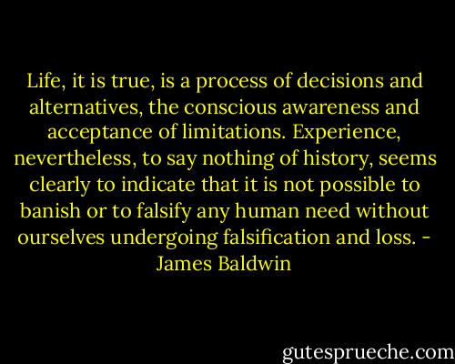 Life, it is true, is a process of decisions and alternatives, the conscious awareness and acceptance of limitations. Experience, nevertheless, to say nothing of history, seems clearly to indicate that it is not possible to banish or to falsify any human need without ourselves undergoing falsification and loss. - James Baldwin