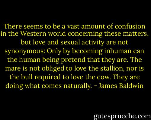 There seems to be a vast amount of confusion in the Western world concerning these matters, but love and sexual activity are not synonymous: Only by becoming inhuman can the human being pretend that they are. The mare is not obliged to love the stallion, nor is the bull required to love the cow. They are doing what comes naturally. - James Baldwin