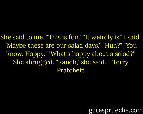 She said to me, "This is fun."<br />"It weirdly is," I said.<br />"Maybe these are our salad days."<br />"Huh?"<br />"You know. Happy."<br />"What's happy about a salad?"<br />She shrugged. "Ranch," she said. - Terry Pratchett