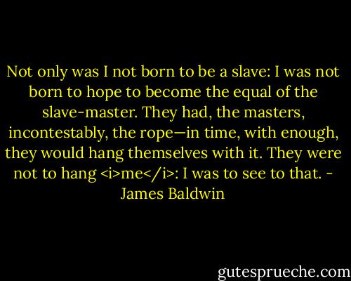 Not only was I not born to be a slave: I was not born to hope to become the equal of the slave-master. They had, the masters, incontestably, the rope—in time, with enough, they would hang themselves with it. They were not to hang <i>me</i>: I was to see to that. - James Baldwin