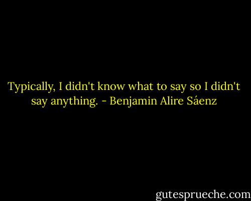 Typically, I didn't know what to say so I didn't say anything. - Benjamin Alire Sáenz