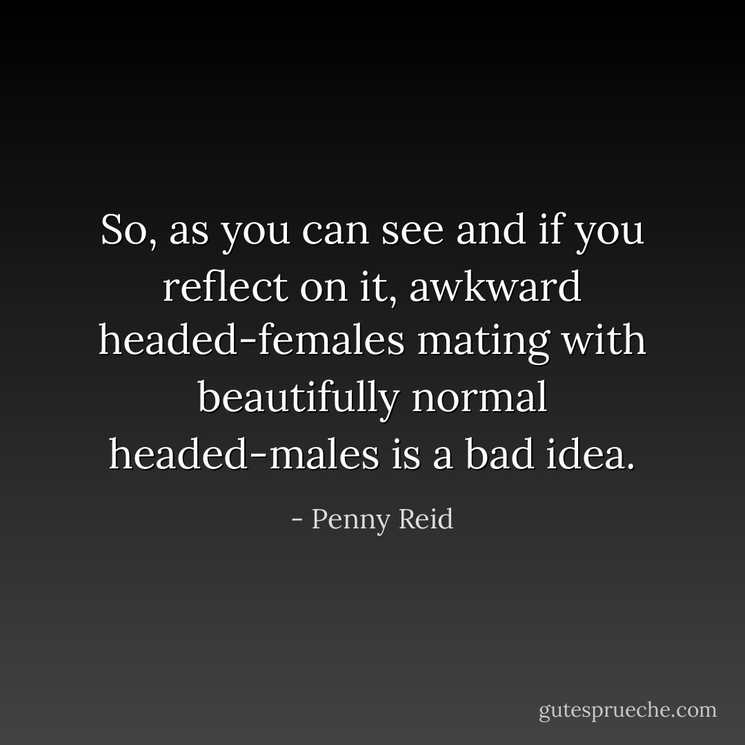 So, as you can see and if you reflect on it, awkward headed-females mating with beautifully normal headed-males is a bad idea. - Penny Reid