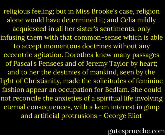 religious feeling; but in Miss Brooke's case, religion alone would have determined it; and Celia mildly acquiesced in all her sister's sentiments, only infusing them with that common-sense which is able to accept momentous doctrines without any eccentric agitation. Dorothea knew many passages of Pascal's Pensees and of Jeremy Taylor by heart; and to her the destinies of mankind, seen by the light of Christianity, made the solicitudes of feminine fashion appear an occupation for Bedlam. She could not reconcile the anxieties of a spiritual life involving eternal consequences, with a keen interest in gimp and artificial protrusions - George Eliot