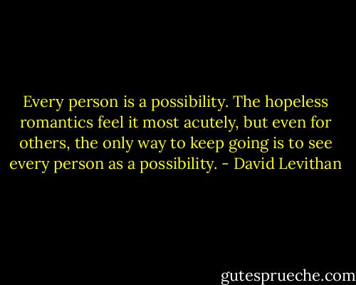 Every person is a possibility. The hopeless romantics feel it most acutely, but even for others, the only way to keep going is to see every person as a possibility. - David Levithan
