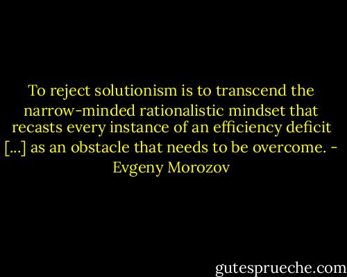 To reject solutionism is to transcend the narrow-minded rationalistic mindset that recasts every instance of an efficiency deficit [...] as an obstacle that needs to be overcome. - Evgeny Morozov