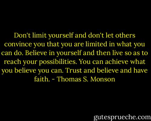 Don't limit yourself and don't let others convince you that you are limited in what you can do. Believe in yourself and then live so as to reach your possibilities. You can achieve what you believe you can. Trust and believe and have faith. - Thomas S. Monson