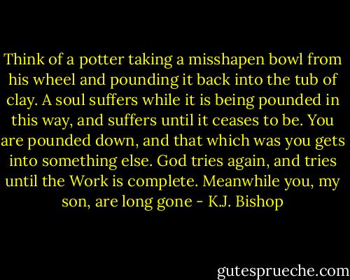 Think of a potter taking a misshapen bowl from his wheel and pounding it back into the tub of clay. A soul suffers while it is being pounded in this way, and suffers until it ceases to be. You are pounded down, and that which was you gets into something else. God tries again, and tries until the Work is complete. Meanwhile you, my son, are long gone - K.J. Bishop