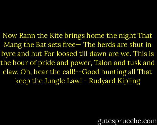 Now Rann the Kite brings home the night<br />That Mang the Bat sets free—<br />The herds are shut in byre and hut<br />For loosed till dawn are we.<br />This is the hour of pride and power,<br />Talon and tusk and claw.<br />Oh, hear the call!--Good hunting all<br />That keep the Jungle Law! - Rudyard Kipling