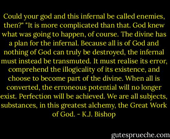 Could your god and this infernal be called enemies, then?"<br />"It is more complicated than that. God knew what was going to happen, of course. The divine has a plan for the infernal. Because all is of God and nothing of God can truly be destroyed, the infernal must instead be transmuted. It must realise its error, comprehend the illogicality of its existence, and choose to become part of the divine. When all is converted, the erroneous potential will no longer exist. Perfection will be achieved. We are all subjects, substances, in this greatest alchemy, the Great Work of God. - K.J. Bishop