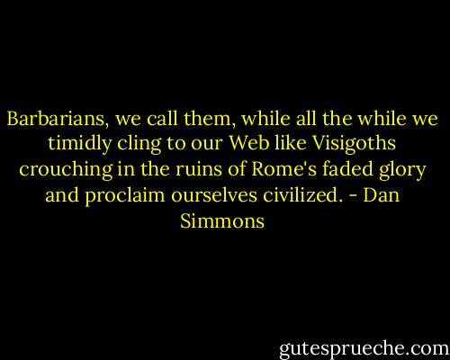 Barbarians, we call them, while all the while we timidly cling to our Web like Visigoths crouching in the ruins of Rome's faded glory and proclaim ourselves civilized. - Dan Simmons