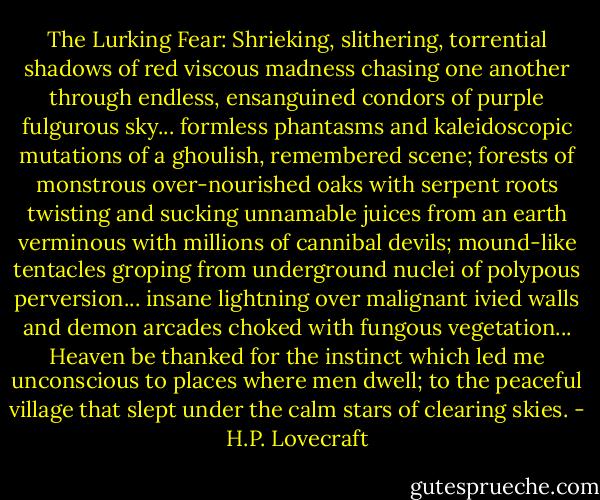 The Lurking Fear:<br />Shrieking, slithering, torrential shadows of red viscous madness chasing one another through endless, ensanguined condors of purple fulgurous sky... formless phantasms and kaleidoscopic mutations of a ghoulish, remembered scene; forests of monstrous over-nourished oaks with serpent roots twisting and sucking unnamable juices from an earth verminous with millions of cannibal devils; mound-like tentacles groping from underground nuclei of polypous perversion... insane lightning over malignant ivied walls and demon arcades choked with fungous vegetation... Heaven be thanked for the instinct which led me unconscious to places where men dwell; to the peaceful village that slept under the calm stars of clearing skies. - H.P. Lovecraft