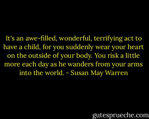 It's an awe-filled, wonderful, terrifying act to have a child, for you suddenly wear your heart on the outside of your body. You risk a little more each day as he wanders from your arms into the world. - Susan May Warren