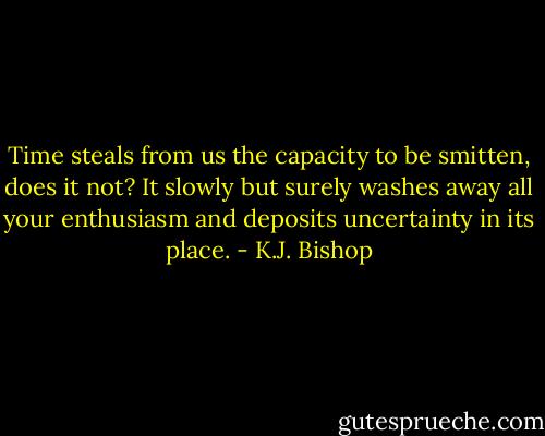 Time steals from us the capacity to be smitten, does it not? It slowly but surely washes away all your enthusiasm and deposits uncertainty in its place. - K.J. Bishop