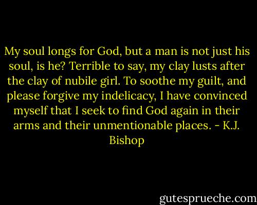 My soul longs for God, but a man is not just his soul, is he? Terrible to say, my clay lusts after the clay of nubile girl. To soothe my guilt, and please forgive my indelicacy, I have convinced myself that I seek to find God again in their arms and their unmentionable places. - K.J. Bishop