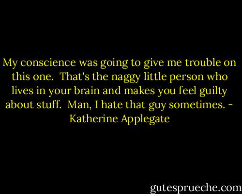 My conscience was going to give me trouble on this one. <br />That's the naggy little person who lives in your brain and makes you feel guilty about stuff. <br />Man, I hate that guy sometimes. - Katherine Applegate