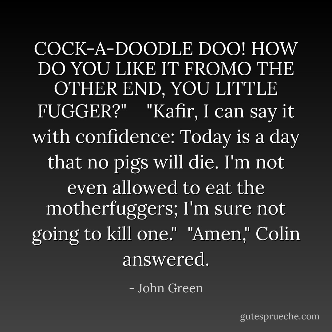 COCK-A-DOODLE DOO! HOW DO YOU LIKE IT FROMO THE OTHER END, YOU LITTLE FUGGER?" <br /> <br />"Kafir, I can say it with confidence: Today is a day that no pigs will die. I'm not even allowed to eat the motherfuggers; I'm sure not going to kill one." <br />"Amen," Colin answered. - John Green