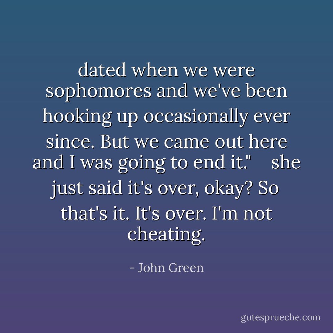dated when we were sophomores and we've been hooking up occasionally ever since. But we came out here and I was going to end it." <br /> <br />she just said it's over, okay? So that's it. It's over. I'm not cheating. - John Green