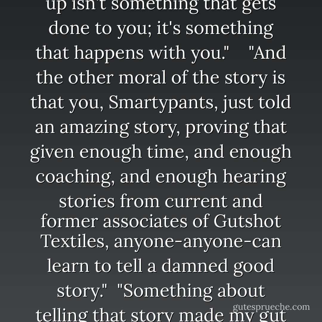 Dumpers are not inherently worse than Dumpees-breaking up isn't something that gets done to you; it's something that happens with you." <br /> <br />"And the other moral of the story is that you, Smartypants, just told an amazing story, proving that given enough time, and enough coaching, and enough hearing stories from current and former associates of Gutshot Textiles, anyone-anyone-can learn to tell a damned good story." <br />"Something about telling that story made my gut grow back together. - John Green