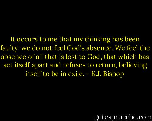 It occurs to me that my thinking has been faulty: we do not feel God's absence. We feel the absence of all that is lost to God, that which has set itself apart and refuses to return, believing itself to be in exile. - K.J. Bishop