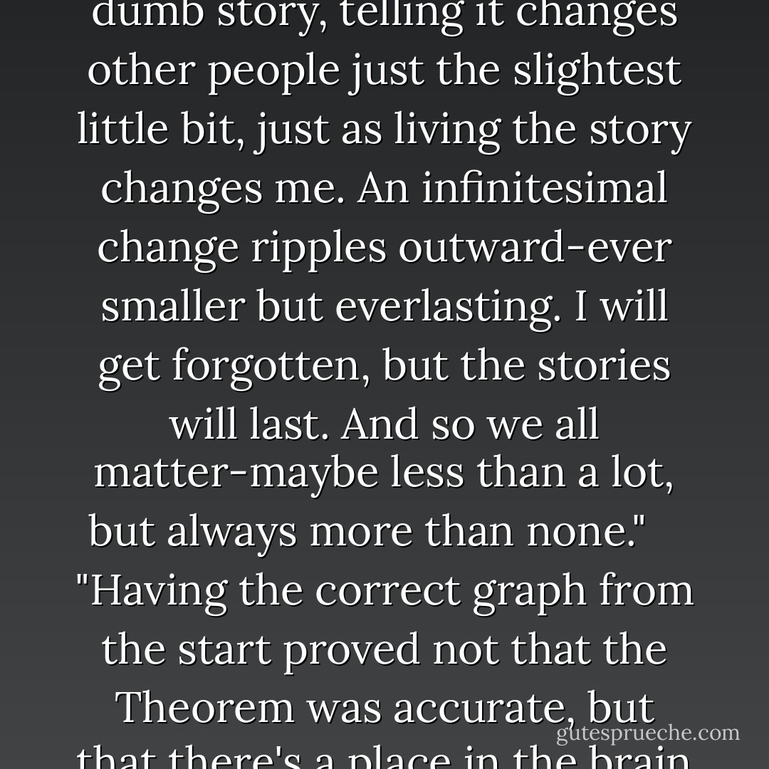 And Colin thought: Because like say I tell someone about my feral hog hunt. Even if it's a dumb story, telling it changes other people just the slightest little bit, just as living the story changes me. An infinitesimal change ripples outward-ever smaller but everlasting. I will get forgotten, but the stories will last. And so we all matter-maybe less than a lot, but always more than none." <br /> <br />"Having the correct graph from the start proved not that the Theorem was accurate, but that there's a place in the brain for knowing what cannot be remembered. - John Green