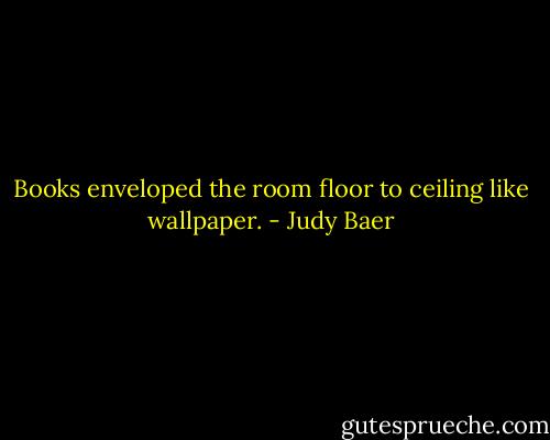 Books enveloped the room floor to ceiling like wallpaper. - Judy Baer