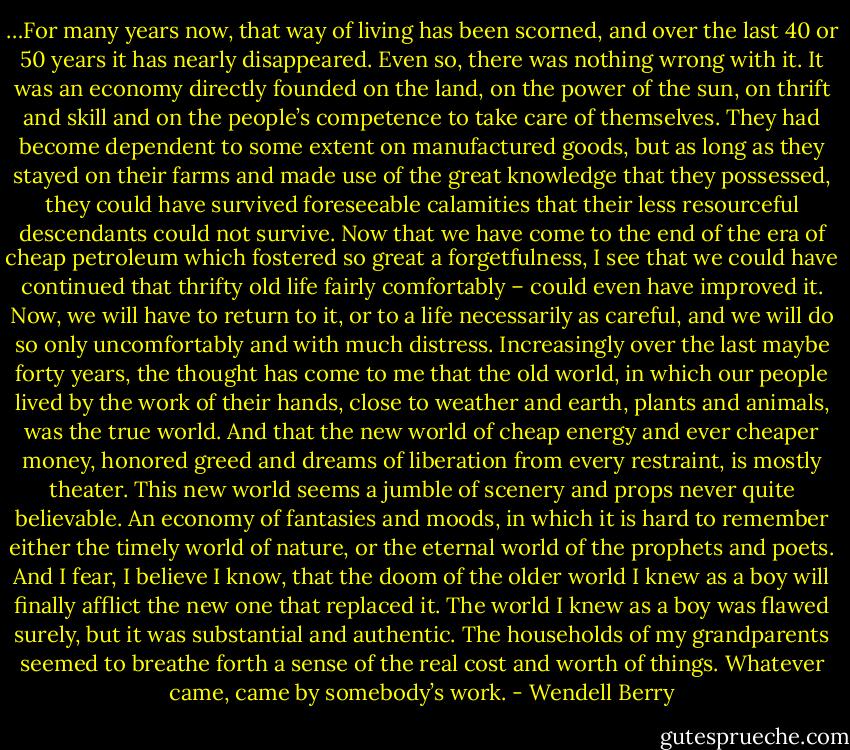 …For many years now, that way of living has been scorned, and over the last 40 or 50 years it has nearly disappeared. Even so, there was nothing wrong with it. It was an economy directly founded on the land, on the power of the sun, on thrift and skill and on the people’s competence to take care of themselves. They had become dependent to some extent on manufactured goods, but as long as they stayed on their farms and made use of the great knowledge that they possessed, they could have survived foreseeable calamities that their less resourceful descendants could not survive. Now that we have come to the end of the era of cheap petroleum which fostered so great a forgetfulness, I see that we could have continued that thrifty old life fairly comfortably – could even have improved it. Now, we will have to return to it, or to a life necessarily as careful, and we will do so only uncomfortably and with much distress. Increasingly over the last maybe forty years, the thought has come to me that the old world, in which our people lived by the work of their hands, close to weather and earth, plants and animals, was the true world. And that the new world of cheap energy and ever cheaper money, honored greed and dreams of liberation from every restraint, is mostly theater. This new world seems a jumble of scenery and props never quite believable. An economy of fantasies and moods, in which it is hard to remember either the timely world of nature, or the eternal world of the prophets and poets. And I fear, I believe I know, that the doom of the older world I knew as a boy will finally afflict the new one that replaced it. The world I knew as a boy was flawed surely, but it was substantial and authentic. The households of my grandparents seemed to breathe forth a sense of the real cost and worth of things. Whatever came, came by somebody’s work. - Wendell Berry