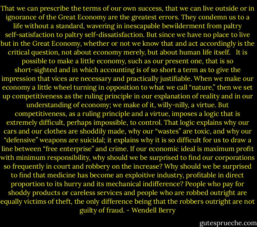 That we can prescribe the terms of our own success, that we can live outside or in ignorance of the Great Economy are the greatest errors. They condemn us to a life without a standard, wavering in inescapable bewilderment from paltry self-satisfaction to paltry self-dissatisfaction. But since we have no place to live but in the Great Economy, whether or not we know that and act accordingly is the critical question, not about economy merely, but about human life itself. <br /><br />It is possible to make a little economy, such as our present one, that is so short-sighted and in which accounting is of so short a term as to give the impression that vices are necessary and practically justifiable. When we make our economy a little wheel turning in opposition to what we call “nature,” then we set up competitiveness as the ruling principle in our explanation of reality and in our understanding of economy; we make of it, willy-nilly, a virtue. But competitiveness, as a ruling principle and a virtue, imposes a logic that is extremely difficult, perhaps impossible, to control. That logic explains why our cars and our clothes are shoddily made, why our “wastes” are toxic, and why our “defensive” weapons are suicidal; it explains why it is so difficult for us to draw a line between “free enterprise” and crime. If our economic ideal is maximum profit with minimum responsibility, why should we be surprised to find our corporations so frequently in court and robbery on the increase? Why should we be surprised to find that medicine has become an exploitive industry, profitable in direct proportion to its hurry and its mechanical indifference? People who pay for shoddy products or careless services and people who are robbed outright are equally victims of theft, the only difference being that the robbers outright are not guilty of fraud. - Wendell Berry