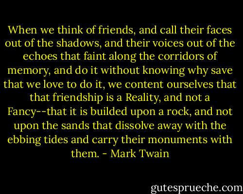 When we think of friends, and call their faces out of the shadows, and their voices out of the echoes that faint along the corridors of memory, and do it without knowing why save that we love to do it, we content ourselves that that friendship is a Reality, and not a Fancy--that it is builded upon a rock, and not upon the sands that dissolve away with the ebbing tides and carry their monuments with them. - Mark Twain