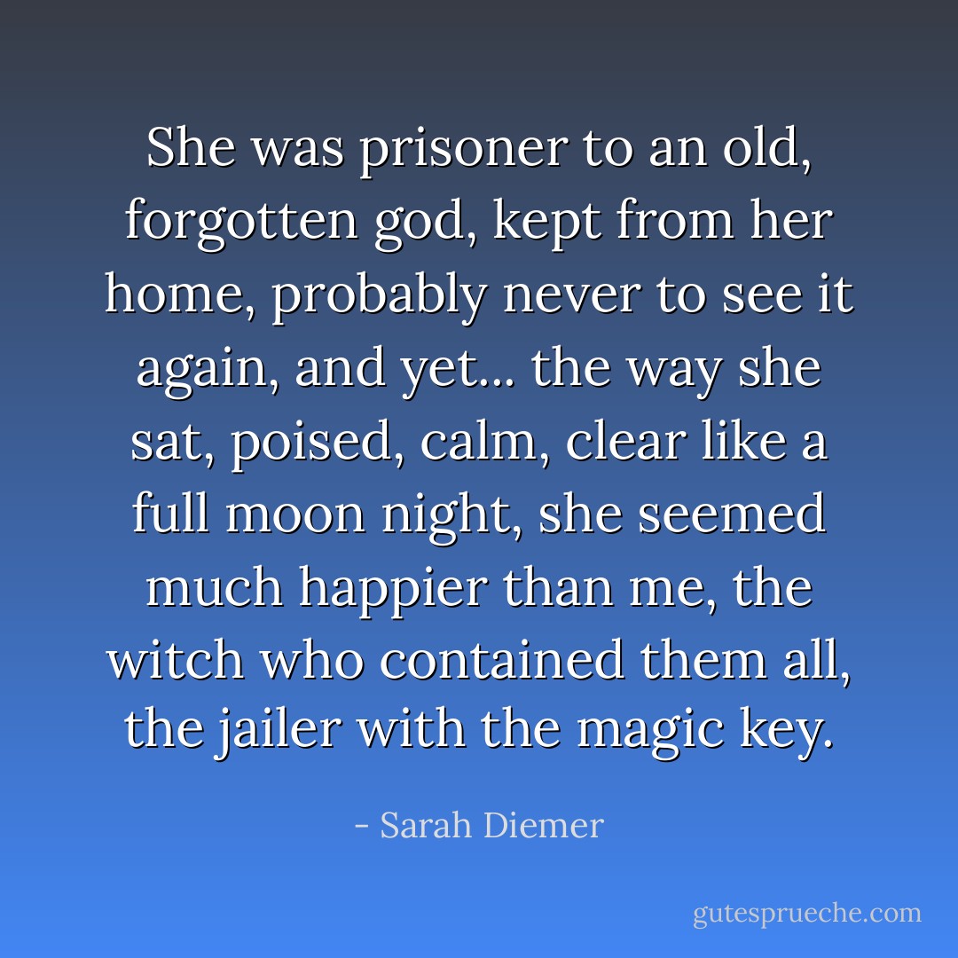 She was prisoner to an old, forgotten god, kept from her home, probably never to see it again, and yet... the way she sat, poised, calm, clear like a full moon night, she seemed much happier than me, the witch who contained them all, the jailer with the magic key. - Sarah Diemer