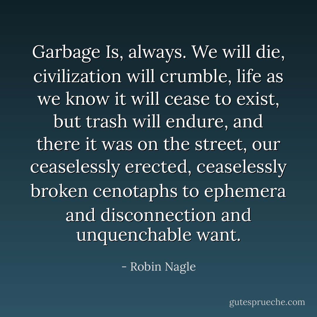 Garbage Is, always. We will die, civilization will crumble, life as we know it will cease to exist, but trash will endure, and there it was on the street, our ceaselessly erected, ceaselessly broken cenotaphs to ephemera and disconnection and unquenchable want. - Robin Nagle