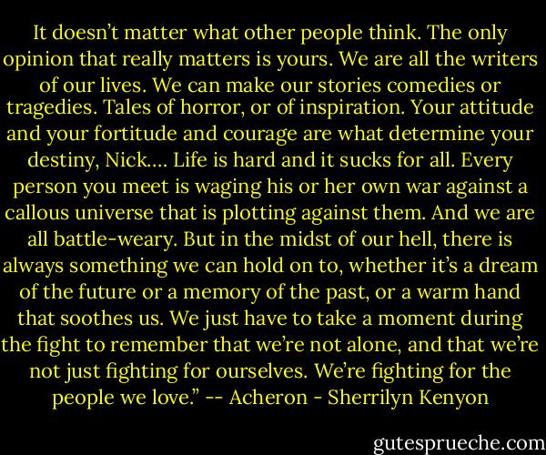 It doesn’t matter what other people think. The only opinion that really matters is yours. We are all the writers of our lives. We can make our stories comedies or tragedies. Tales of horror, or of inspiration. Your attitude and your fortitude and courage are what determine your destiny, Nick.… Life is hard and it sucks for all. Every person you meet is waging his or her own war against a callous universe that is plotting against them. And we are all battle-weary. But in the midst of our hell, there is always something we can hold on to, whether it’s a dream of the future or a memory of the past, or a warm hand that soothes us. We just have to take a moment during the fight to remember that we’re not alone, and that we’re not just fighting for ourselves. We’re fighting for the people we love.” -- Acheron - Sherrilyn Kenyon