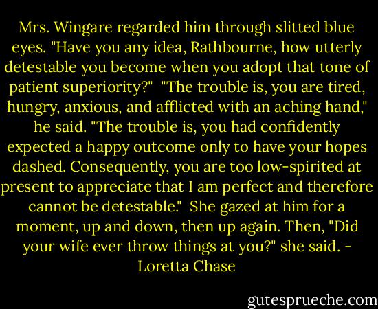 Mrs. Wingare regarded him through slitted blue eyes. "Have you any idea, Rathbourne, how utterly detestable you become when you adopt that tone of patient superiority?"<br /><br />"The trouble is, you are tired, hungry, anxious, and afflicted with an aching hand," he said. "The trouble is, you had confidently expected a happy outcome only to have your hopes dashed. Consequently, you are too low-spirited at present to appreciate that I am perfect and therefore cannot be detestable."<br /><br />She gazed at him for a moment, up and down, then up again. Then, "Did your wife ever throw things at you?" she said. - Loretta Chase