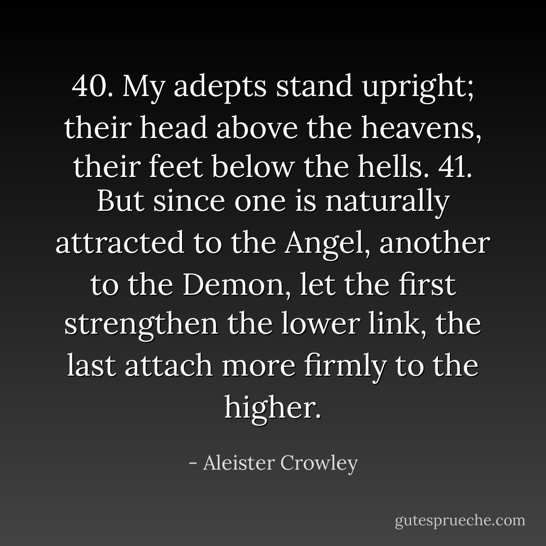 40. My adepts stand upright; their head above the heavens, their feet below the hells.<br />41. But since one is naturally attracted to the Angel, another to the Demon, let the first strengthen the lower link, the last attach more firmly to the higher. - Aleister Crowley