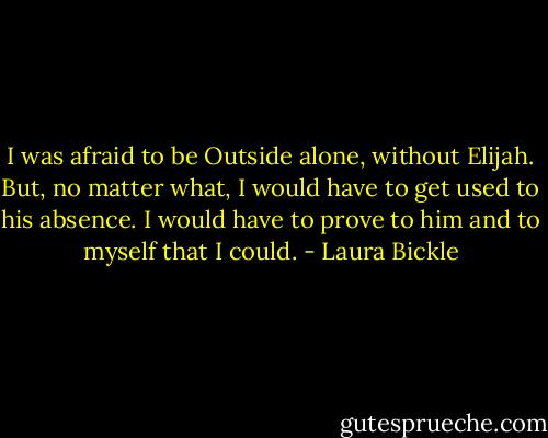 I was afraid to be Outside alone, without Elijah. But, no matter what, I would have to get used to his absence. I would have to prove to him and to myself that I could. - Laura Bickle