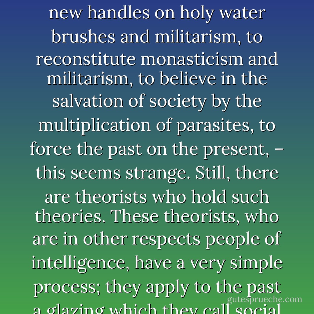 The obstinacy of antiquated institutions in perpetuating themselves resembles the stubbornness of the rancid perfume which should claim our hair, the pretensions of the spoiled fish which should persist in being eaten, the persecution of the child's garment which should insist on clothing the man, the tenderness of corpses which should return to embrace the living.<br /><br />"Ingrates!" says the garment, "I protected you in inclement weather. Why will you have nothing to do with me?" "I have just come from the deep sea," says the fish. "I have been a rose," says the perfume. "I have loved you," says the corpse. "I have civilized you," says the convent.<br /><br />To this there is but one reply: "In former days."<br /><br />To dream of the indefinite prolongation of defunct things, and of the government of men by embalming, to restore dogmas in a bad condition, to regild shrines, to patch up cloisters, to rebless reliquaries, to refurnish superstitions, to revictual fanaticisms, to put new handles on holy water brushes and militarism, to reconstitute monasticism and militarism, to believe in the salvation of society by the multiplication of parasites, to force the past on the present, – this seems strange. Still, there are theorists who hold such theories. These theorists, who are in other respects people of intelligence, have a very simple process; they apply to the past a glazing which they call social order, divine right, morality, family, the respect of elders, antique authority, sacred tradition, legitimacy, religion; and they go about shouting, "Look! take this, honest people." This logic was known to the ancients. The soothsayers practise it. They rubbed a black heifer over with chalk, and said, "She is white, Bos cretatus."<br /><br />As for us, we respect the past here and there, and we spare it, above all, provided that it consents to be dead. If it insists on being alive, we attack it, and we try to kill it.<br /><br />Superstitions, bigotries, affected devotion, prejudices, those forms all forms as they are, are tenacious of life; they have teeth and nails in their smoke, and they must be clasped close, body to body, and war must be made on them, and that without truce; for it is one of the fatalities of humanity to be condemned to eternal combat with phantoms. It is difficult to seize darkness by the throat, and to hurl it to the earth. - Victor Hugo