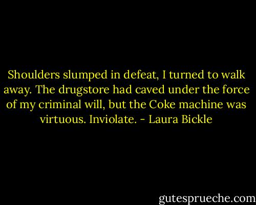 Shoulders slumped in defeat, I turned to walk away. The drugstore had caved under the force of my criminal will, but the Coke machine was virtuous. Inviolate. - Laura Bickle