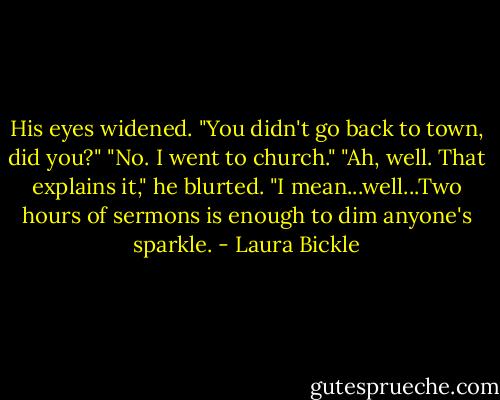 His eyes widened. "You didn't go back to town, did you?"<br />"No. I went to church."<br />"Ah, well. That explains it," he blurted. "I mean...well...Two hours of sermons is enough to dim anyone's sparkle. - Laura Bickle