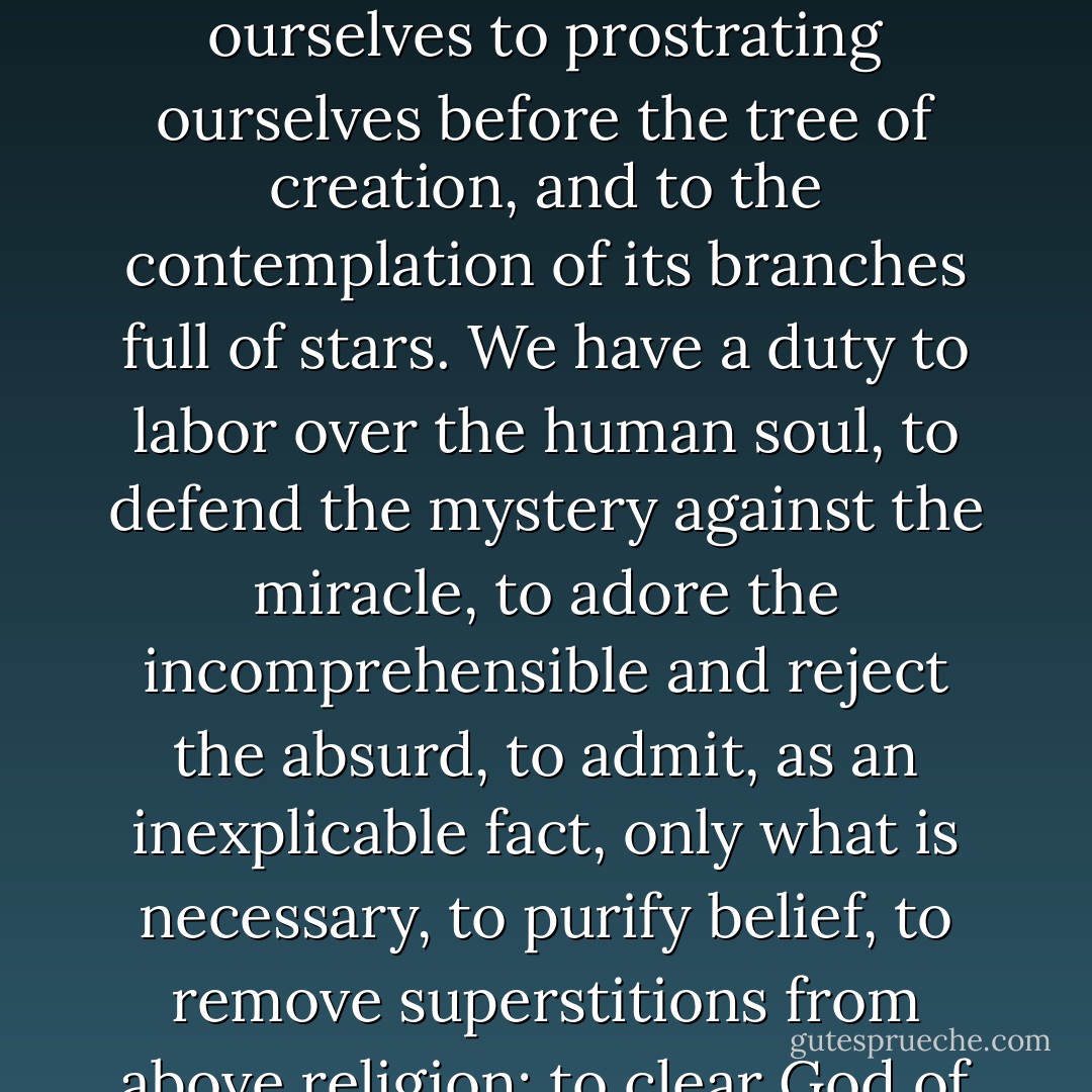 To crush fanaticism and to venerate the infinite, such is the law. Let us not confine ourselves to prostrating ourselves before the tree of creation, and to the contemplation of its branches full of stars. We have a duty to labor over the human soul, to defend the mystery against the miracle, to adore the incomprehensible and reject the absurd, to admit, as an inexplicable fact, only what is necessary, to purify belief, to remove superstitions from above religion; to clear God of caterpillars. - Victor Hugo