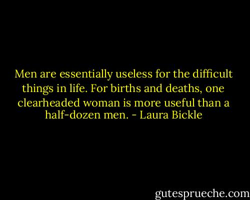 Men are essentially useless for the difficult things in life. For births and deaths, one clearheaded woman is more useful than a half-dozen men. - Laura Bickle