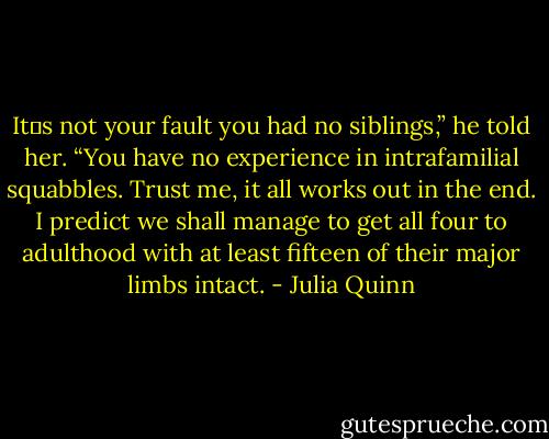 It‟s not your fault you had no siblings,” he told her. “You have no experience in intrafamilial squabbles. Trust me, it all works out in the end. I predict we shall manage to get all four to adulthood with at least fifteen of their major limbs intact. - Julia Quinn