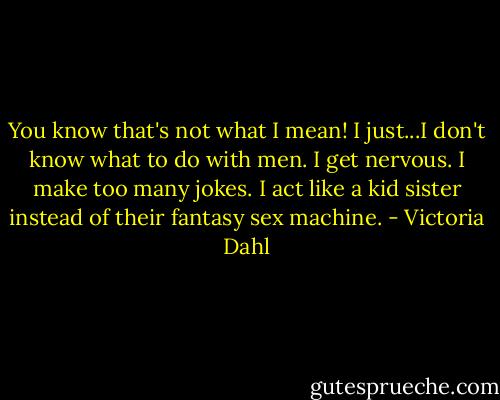 You know that's not what I mean! I just...I don't know what to do with men. I get nervous. I make too many jokes. I act like a kid sister instead of their fantasy sex machine. - Victoria Dahl