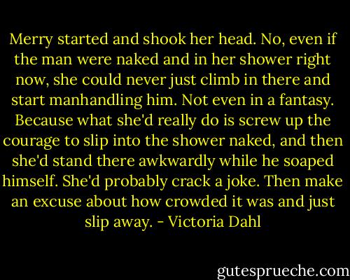 Merry started and shook her head. No, even if the man were naked and in her shower right now, she could never just climb in there and start manhandling him. Not even in a fantasy. Because what she'd really do is screw up the courage to slip into the shower naked, and then she'd stand there awkwardly while he soaped himself. She'd probably crack a joke. Then make an excuse about how crowded it was and just slip away. - Victoria Dahl