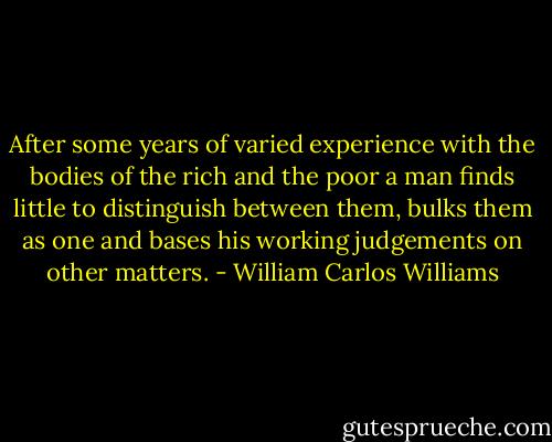 After some years of varied experience with the bodies of the rich and the poor a man finds little to distinguish between them, bulks them as one and bases his working judgements on other matters. - William Carlos Williams