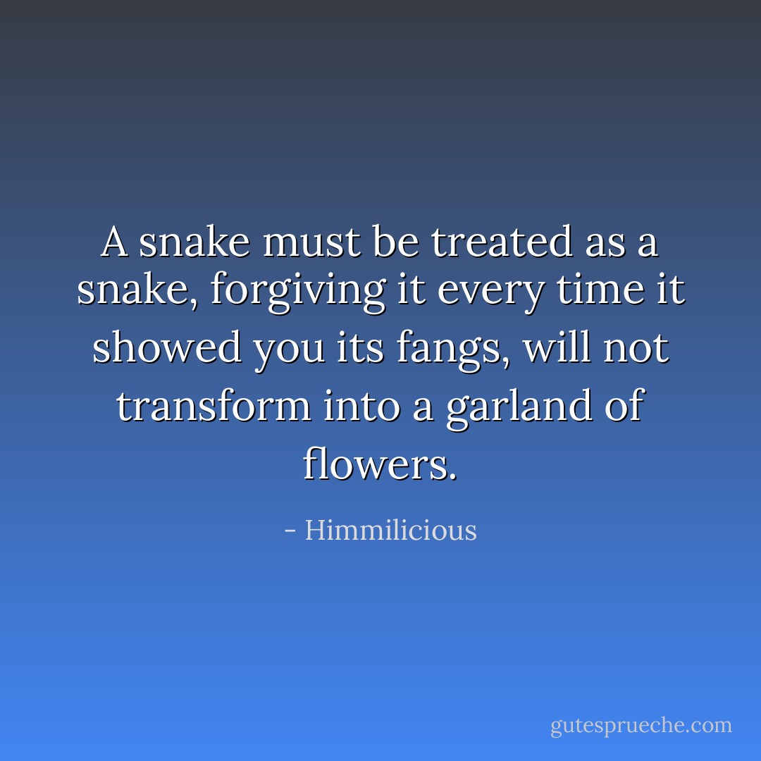 A snake must be treated as a snake, forgiving it every time it showed you its fangs, will not transform into a garland of flowers. - Himmilicious
