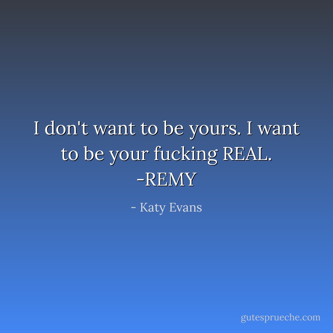 I don't want to be yours. I want to be your fucking REAL.<br />-REMY - Katy Evans
