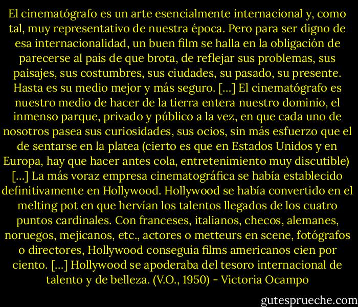 El cinematógrafo es un arte esencialmente internacional y, como tal, muy representativo de nuestra época. Pero para ser digno de esa internacionalidad, un buen film se halla en la obligación de parecerse al país de que brota, de reflejar sus problemas, sus paisajes, sus costumbres, sus ciudades, su pasado, su presente. Hasta es su medio mejor y más seguro.<br />[…]<br />El cinematógrafo es nuestro medio de hacer de la tierra entera nuestro dominio, el inmenso parque, privado y público a la vez, en que cada uno de nosotros pasea sus curiosidades, sus ocios, sin más esfuerzo que el de sentarse en la platea (cierto es que en Estados Unidos y en Europa, hay que hacer antes cola, entretenimiento muy discutible) <br />[…]<br />La más voraz empresa cinematográfica se había establecido definitivamente en Hollywood. Hollywood se había convertido en el melting pot en que hervían los talentos llegados de los cuatro puntos cardinales. Con franceses, italianos, checos, alemanes, noruegos, mejicanos, etc., actores o metteurs en scene, fotógrafos o directores, Hollywood conseguía films americanos cien por ciento. […] Hollywood se apoderaba del tesoro internacional de talento y de belleza. (V.O., 1950) - Victoria Ocampo