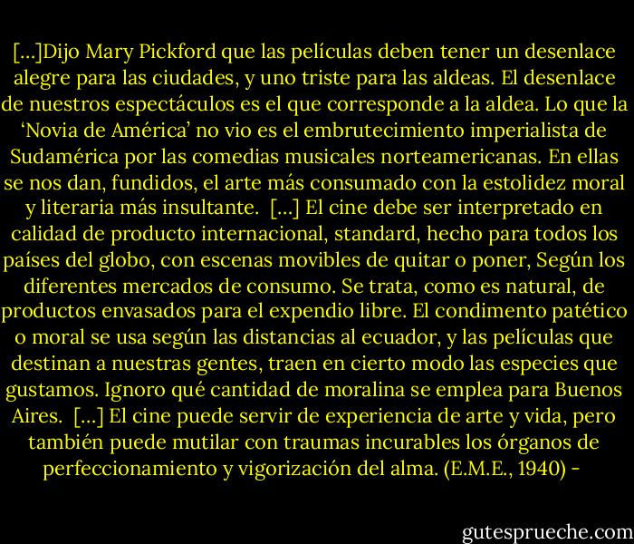 […]Dijo Mary Pickford que las películas deben tener un desenlace alegre para las ciudades, y uno triste para las aldeas. El desenlace de nuestros espectáculos es el que corresponde a la aldea.<br />Lo que la ‘Novia de América’ no vio es el embrutecimiento imperialista de Sudamérica por las comedias musicales norteamericanas. En ellas se nos dan, fundidos, el arte más consumado con la estolidez moral y literaria más insultante.<br /> […] El cine debe ser interpretado en calidad de producto internacional, standard, hecho para todos los países del globo, con escenas movibles de quitar o poner, Según los diferentes mercados de consumo. Se trata, como es natural, de productos envasados para el expendio libre. El condimento patético o moral se usa según las distancias al ecuador, y las películas que destinan a nuestras gentes, traen en cierto modo las especies que gustamos. Ignoro qué cantidad de moralina se emplea para Buenos Aires. <br />[…] El cine puede servir de experiencia de arte y vida, pero también puede mutilar con traumas incurables los órganos de perfeccionamiento y vigorización del alma. (E.M.E., 1940) - 